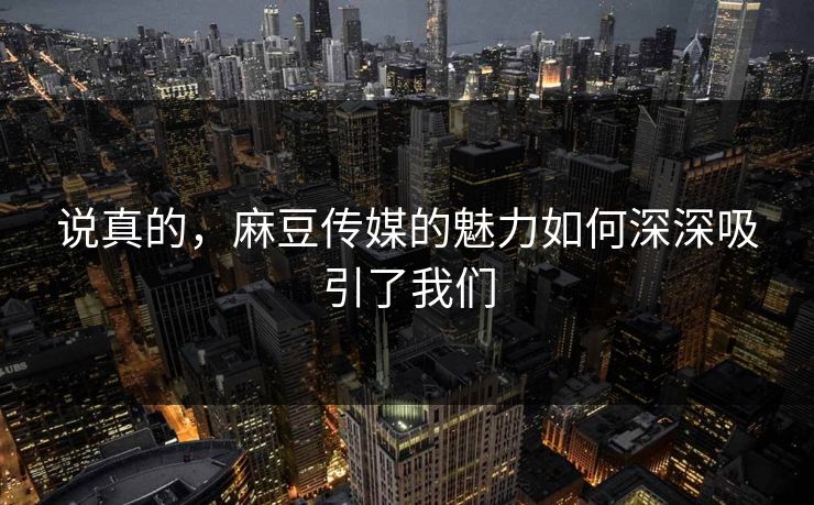 说真的，麻豆传媒的魅力如何深深吸引了我们