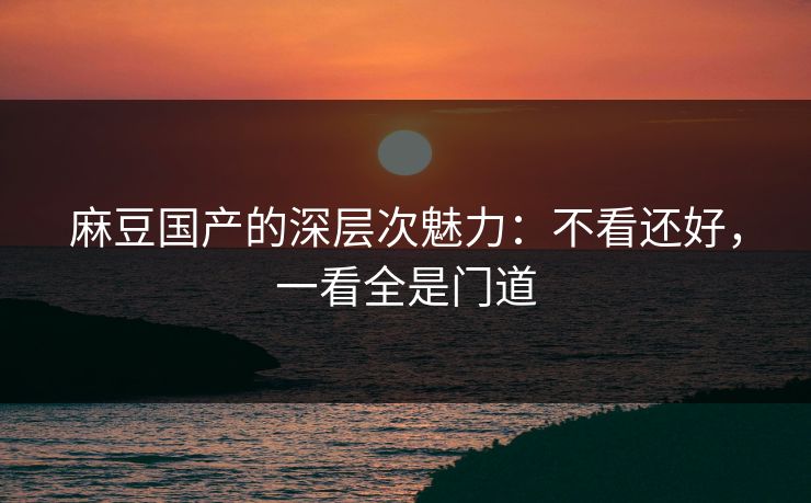 麻豆国产的深层次魅力：不看还好，一看全是门道