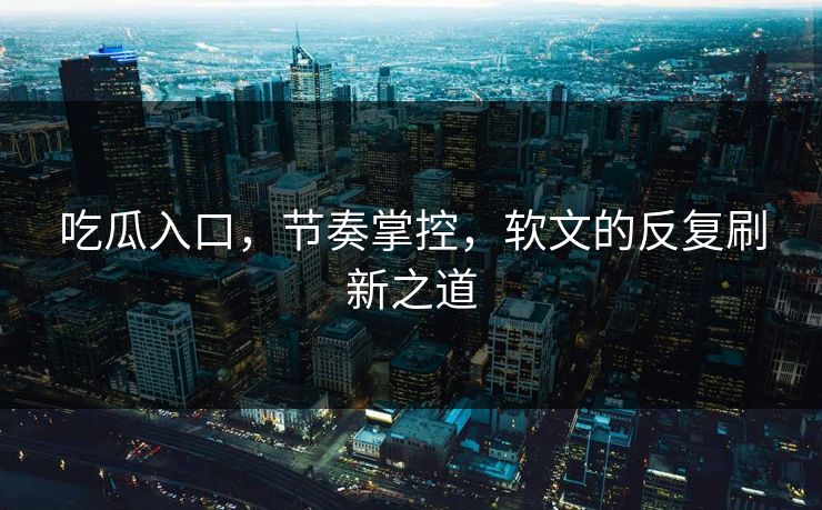 吃瓜入口，节奏掌控，软文的反复刷新之道