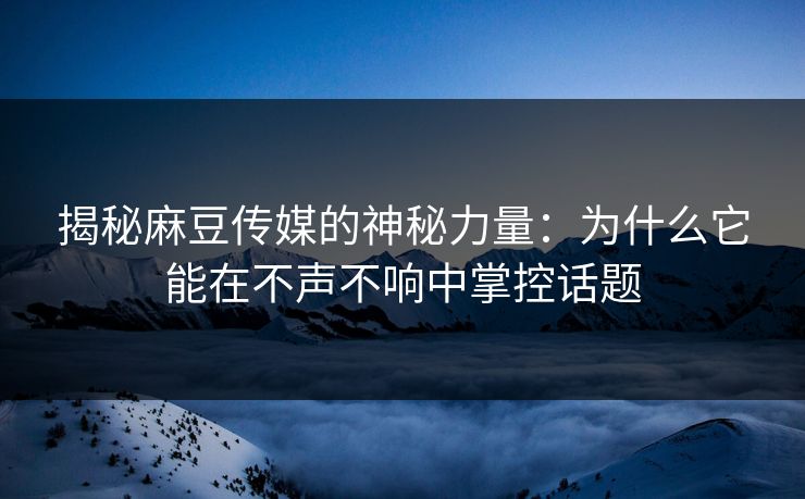 揭秘麻豆传媒的神秘力量：为什么它能在不声不响中掌控话题