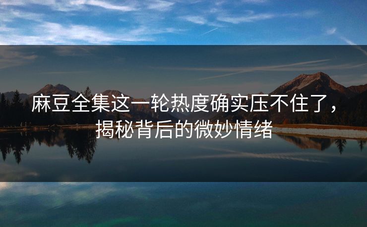 麻豆全集这一轮热度确实压不住了，揭秘背后的微妙情绪