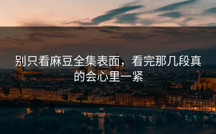 别只看麻豆全集表面，看完那几段真的会心里一紧