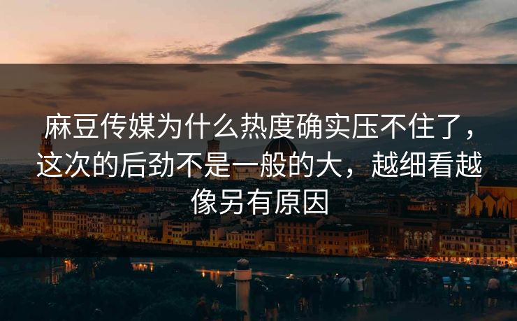 麻豆传媒为什么热度确实压不住了，这次的后劲不是一般的大，越细看越像另有原因