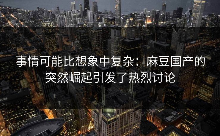 事情可能比想象中复杂：麻豆国产的突然崛起引发了热烈讨论