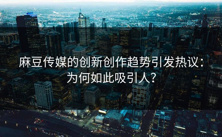 麻豆传媒的创新创作趋势引发热议：为何如此吸引人？