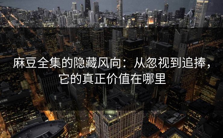 麻豆全集的隐藏风向：从忽视到追捧，它的真正价值在哪里