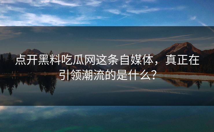 点开黑料吃瓜网这条自媒体，真正在引领潮流的是什么？
