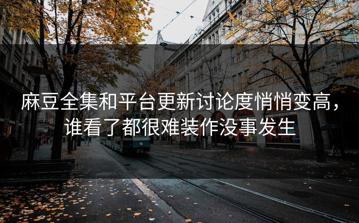 麻豆全集和平台更新讨论度悄悄变高，谁看了都很难装作没事发生