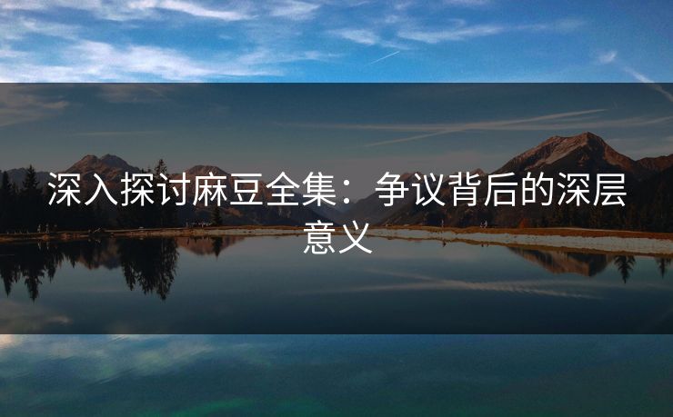 深入探讨麻豆全集:争议背后的深层意义 深入探讨麻豆全集:争议背后的深层意义