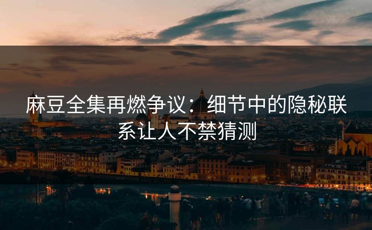 麻豆全集再燃争议：细节中的隐秘联系让人不禁猜测