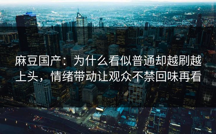 麻豆国产:为什么看似普通却越刷越上头,情绪带动让观众不禁回味再看