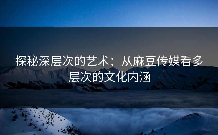 探秘深层次的艺术:从麻豆传媒看多层次的文化内涵