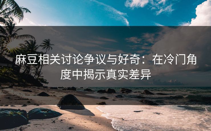 麻豆相关讨论争议与好奇:在冷门角度中揭示真实差异